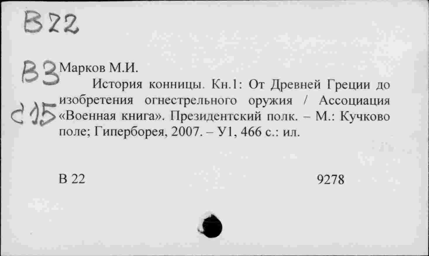 ﻿В22
ß3Ma₽
ков М.И.
История конницы. Кн.1: От Древней Греции до
Ć4S
изобретения огнестрельного оружия / Ассоциация «Военная книга». Президентский полк. - М.: Кучково поле; Гиперборея, 2007. -У1, 466 с.: ил.
В 22
9278